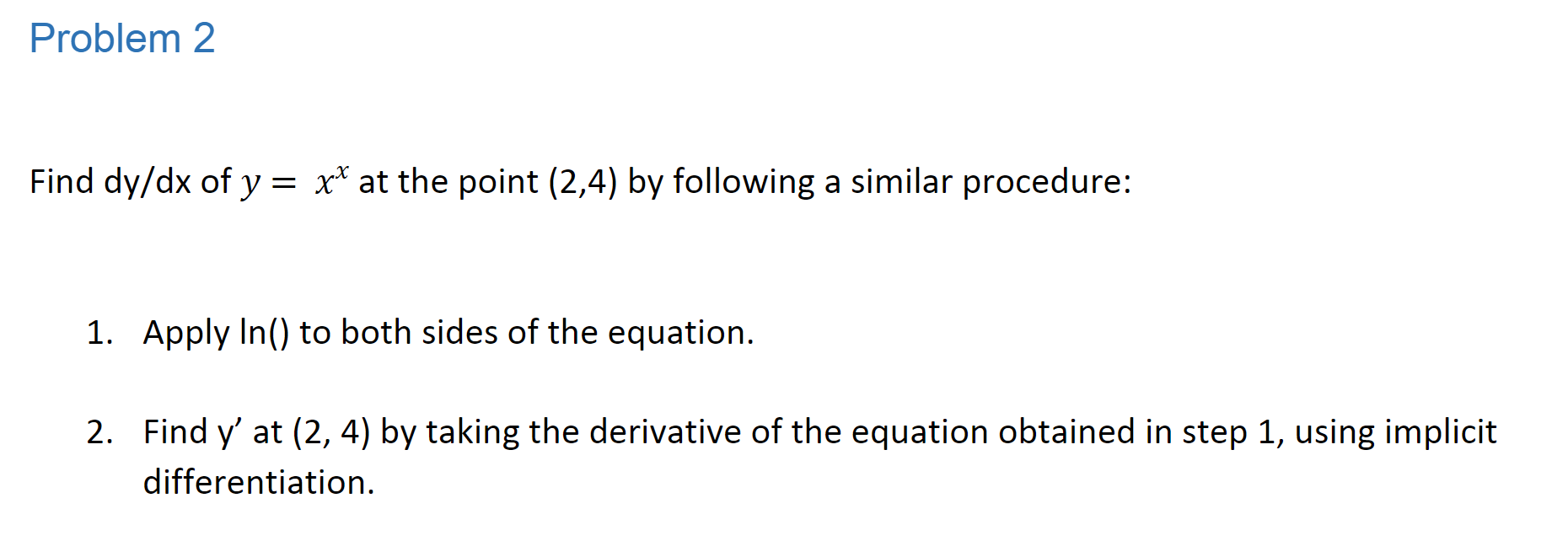 Problem 2
Find dy/dx of y = x* at the point (2,4) by following a similar procedure:
1. Apply In() to both sides of the equation
2. Find y' at (2, 4) by taking the derivative of the equation obtained in step 1, using implicit
differentiation
