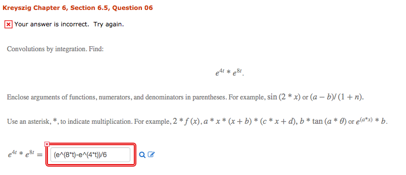 Kreyszig Chapter 6, Section 6.5, Question 06
]Your answer is incorrect. Try again.
Convolutions by integration. Find:
e4 * e81.
Enclose arguments of functions, numerators, and denominators in parentheses. For example, sin (2 * x) or (a – b)/ (1 + n).
Use an asterisk, *, to indicate multiplication. For example, 2 * f (x), a * x * (x + b) * (c * x + d), b * tan (a * 0) or ela*x) * b.
e4i * e8t =
(e^(8*t)-e^(4*t))/6
