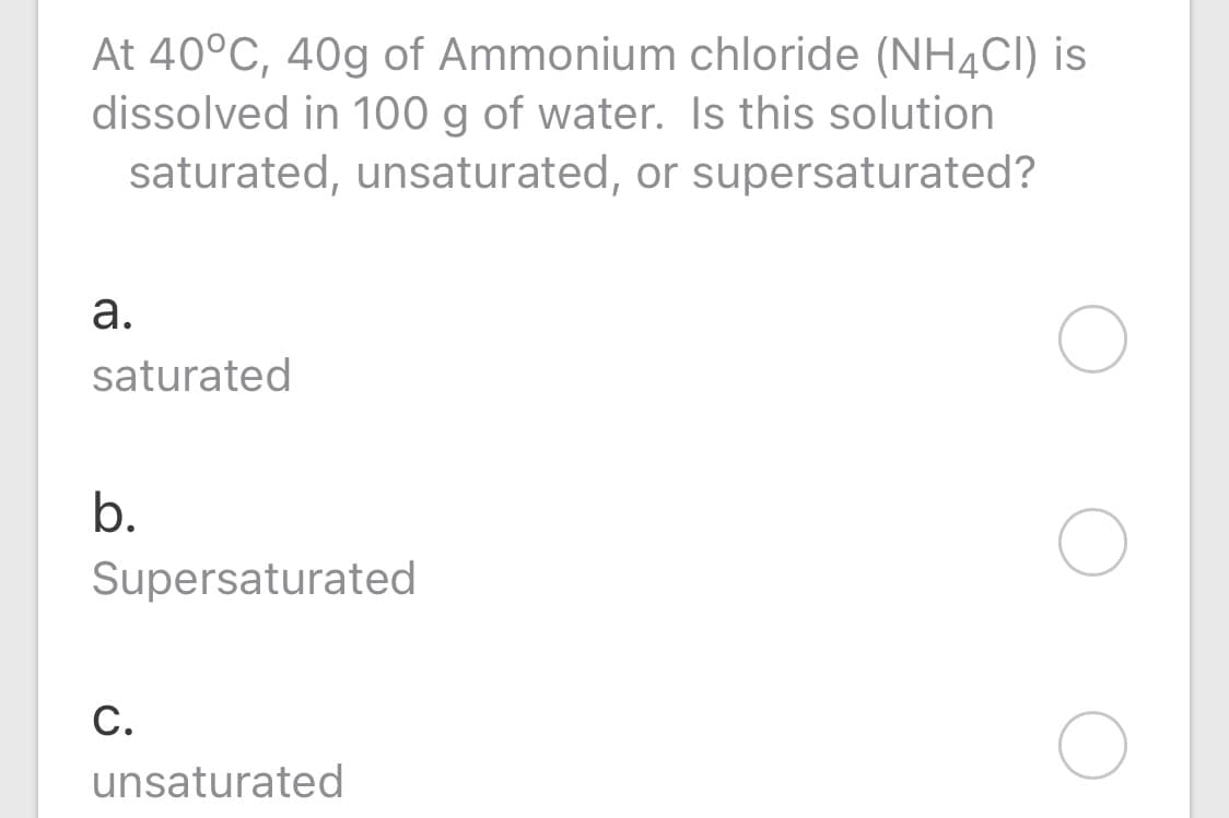 At 40°C, 40g of Ammonium chloride (NH¼CI) is
dissolved in 100 g of water. Is this solution
saturated, unsaturated, or supersaturated?
а.
saturated
b.
Supersaturated
С.
unsaturated
