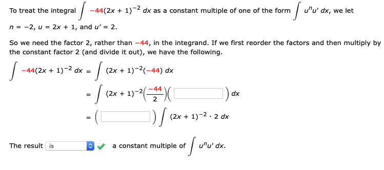 To treat the integral
-44(2x + 1)-2 dx as a constant multiple of one of the form
u'u' dx, we let
n = -2, u = 2x + 1, and u' = 2.
So we need the factor 2, rather than -44, in the integrand. If we first reorder the factors and then multiply by
the constant factor 2 (and divide it out), we have the following.
-44(2x + 1)-2 dx =
(2x + 1)-2(-44) dx
-44
(2x + 1)-
dx
(2x + 1)-2. 2 dx
The result is
a constant multiple of
uru' dx.

