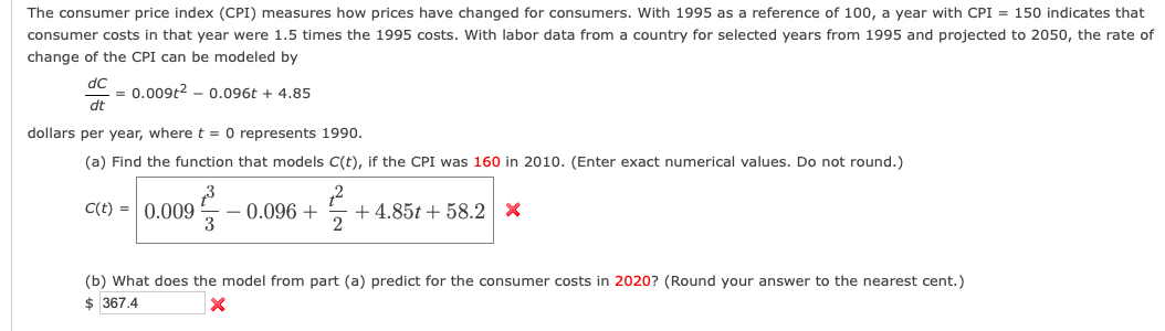 The consumer price index (CPI) measures how prices have changed for consumers. With 1995 as a reference of 100, a year with CPI = 150 indicates that
consumer costs in that year were 1.5 times the 1995 costs. With labor data from a country for selected years from 1995 and projected to 2050, the rate of
change of the CPI can be modeled by
dC
= 0.009t2 - 0.096t + 4.85
dt
dollars per year, where t = 0 represents 1990.
(a) Find the function that models C(t), if the CPI was 160 in 2010. (Enter exact numerical values. Do not round.)
C(t) =| 0.009
0.096 +
3
+ 4.85t + 58.2 X
(b) What does the model from part (a) predict for the consumer costs in 2020? (Round your answer to the nearest cent.)
$ 367.4
