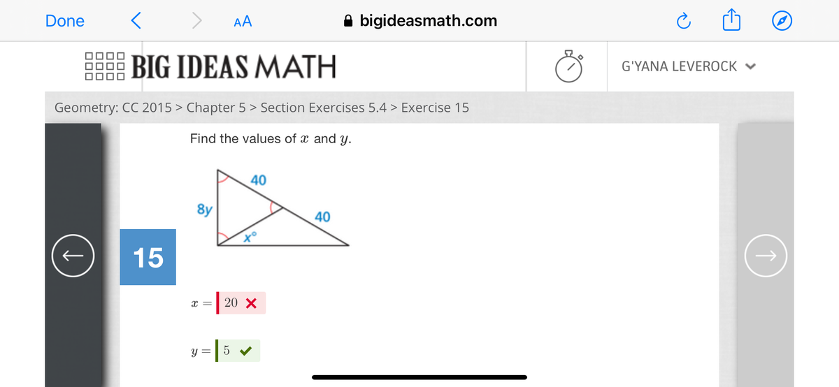 Done
AA
A bigideasmath.com
BIG IDEAS MATH
G'YANA LEVEROCK ♥
Geometry: CC 2015 > Chapter 5 > Section Exercises 5.4 > Exercise 15
Find the values of x and y.
40
8y
40
15
=| 20 x
=|5 v
