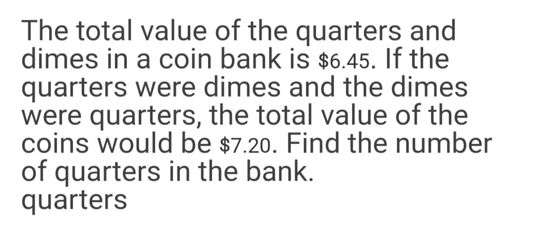The total value of the quarters and
dimes in a coin bank is $6.45. If the
quarters were dimes and the dimes
were quarters, the total value of the
coins would be $7.20. Find the number
of quarters in the bank.
quarters
