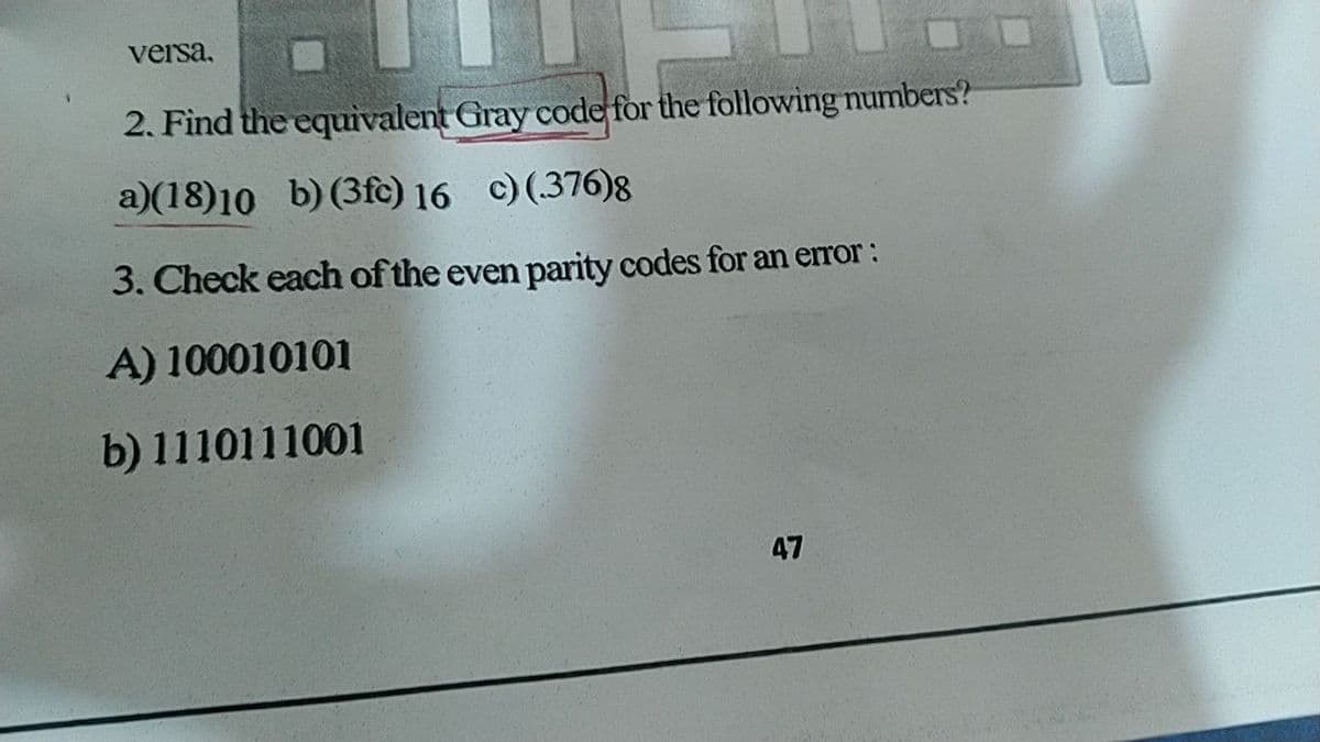 versa,
2. Find the equivalent Gray code for the following numbers?
a)(18)10 b)(3fc) 16 c) (376)8
3. Check each of the even parity codes for an error:
A) 100010101
b) 1110111001
47
