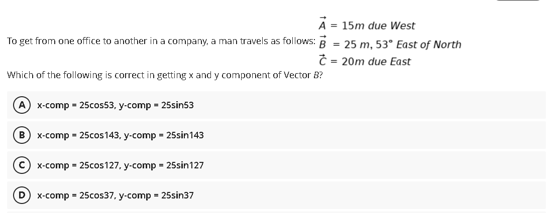 A = 15m due West
To get from one office to another in a company, a man travels as follows: R
= 25 m, 53° East of North
Ć = 20m due East
Which of the following is correct in getting x and y component of Vector B?
A) x-comp = 25cos53, y-comp = 25sin53
X-comp = 25cos143, y-comp = 25sin143
X-comp = 25cos127, y-comp = 25sin127
(D) x-comp = 25cos37, y-comp = 25sin37
