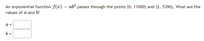 An exponential function f(x) = ab² passes through the points (0, 11000) and (2, 5390). What are the
values of a and b?
a =
b =
