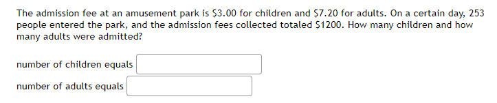 The admission fee at an amusement park is $3.00 for children and $7.20 for adults. On a certain day, 253
people entered the park, and the admission fees collected totaled $1200. How many children and how
many adults were admitted?
number of children equals
number of adults equals

