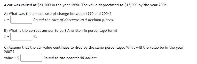 A car was valued at $41,000 in the year 1990. The value depreciated to $12,000 by the year 2004.
A) What was the annual rate of change between 1990 and 2004?
Round the rate of decrease to 4 decimal places.
B) What is the correct answer to part A written in percentage form?
r =
C) Assume that the car value continues to drop by the same percentage. What will the value be in the year
2007 ?
value - $
Round to the nearest 50 dollars.
%3D
