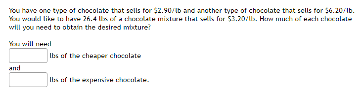 You have one type of chocolate that sells for $2.90/lb and another type of chocolate that sells for $6.20/lb.
You would like to have 26.4 lbs of a chocolate mixture that sells for $3.20/lb. How much of each chocolate
will you need to obtain the desired mixture?
You will need
Ibs of the cheaper chocolate
and
lbs of the expensive chocolate.
