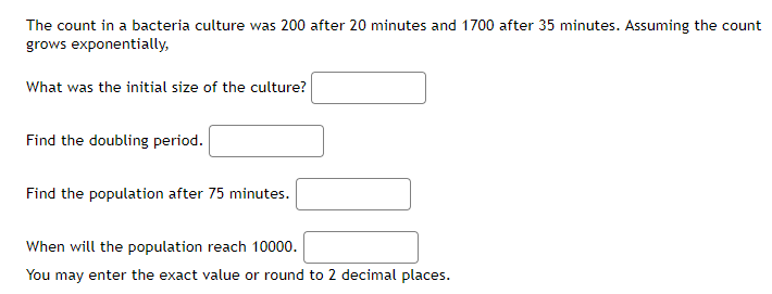 The count in a bacteria culture was 200 after 20 minutes and 1700 after 35 minutes. Assuming the count
grows exponentially,
What was the initial size of the culture?
Find the doubling period.
Find the population after 75 minutes.
When will the population reach 10000.
You may enter the exact value or round to 2 decimal places.
