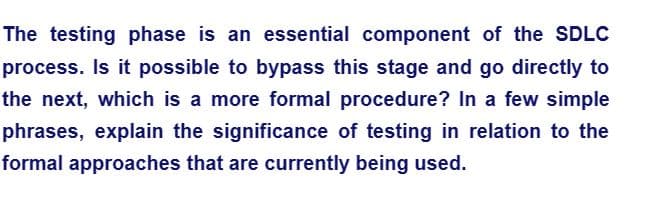 The testing phase is an essential component of the SDLC
process. Is it possible to bypass this stage and go directly to
the next, which is a more formal procedure? In a few simple
phrases, explain the significance of testing in relation to the
formal approaches that are currently being used.