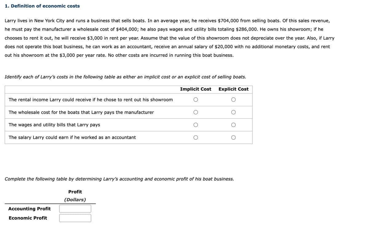 1. Definition of economic costs
Larry lives in New York City and runs a business that sells boats. In an average year, he receives $704,000 from selling boats. Of this sales revenue,
he must pay the manufacturer a wholesale cost of $404,000; he also pays wages and utility bills totaling $286,000. He owns his showroom; if he
chooses to rent it out, he will receive $3,000 in rent per year. Assume that the value of this showroom does not depreciate over the year. Also, if Larry
does not operate this boat business, he can work as an accountant, receive an annual salary of $20,000 with no additional monetary costs, and rent
out his showroom at the $3,000 per year rate. No other costs are incurred in running this boat business.
Identify each of Larry's costs in the following table as either an implicit cost or an explicit cost of selling boats.
Implicit Cost
Explicit Cost
The rental income Larry could receive if he chose to rent out his showroom
The wholesale cost for the boats that Larry pays the manufacturer
The wages and utility bills that Larry pays
The salary Larry could earn if he worked as an accountant
Complete the following table by determining Larry's accounting and economic profit of his boat business.
Profit
(Dollars)
Accounting Profit
Economic Profit
O O
