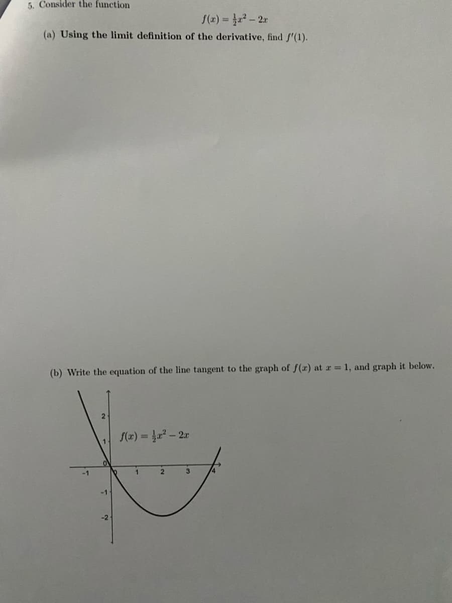 5. Consider the function
S(x) = a - 2r
(a) Using the limit definition of the derivative, find S'(1).
(b) Write the equation of the line tangent to the graph of (x) at r 1, and graph it below.
S(z) = Ja - 2r
-1
3
-2
