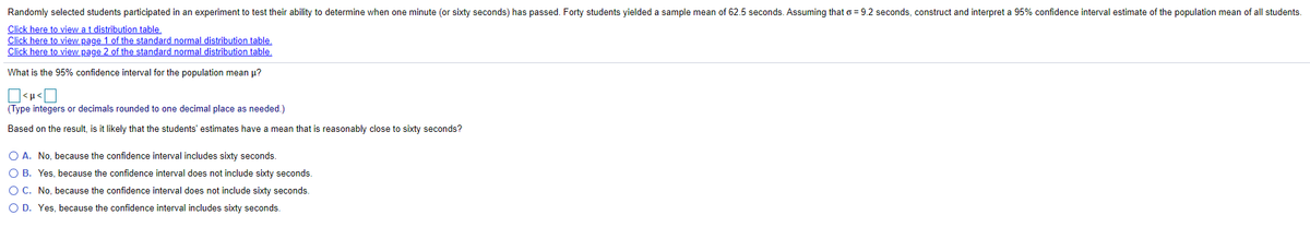 Randomly selected students participated in an experiment to test their ability to determine when one minute (or sixty seconds) has passed. Forty students yielded a sample mean of 62.5 seconds. Assuming that o = 9.2 seconds, construct and interpret a 95% confidence interval estimate of the population mean of all students.
Click here to view a t distribution table.
Click here to view page 1 of the standard normal distribution table.
Click here to view page 2 of the standard normal distribution table.
What is the 95% confidence interval for the population mean u?
(Type integers or decimals rounded to one decimal place as needed.)
Based on the result, is it likely that the students' estimates have a mean that is reasonably close to sixty seconds?
O A. No, because the confidence interval includes sixty seconds.
O B. Yes, because the confidence interval does not include sixty seconds.
O C. No, because the confidence interval does not include sixty seconds.
O D. Yes, because the confidence interval includes sixty seconds.
