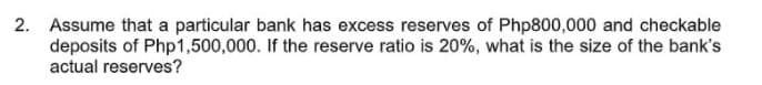 2. Assume that a particular bank has excess reserves of Php800,000 and checkable
deposits of Php1,500,000. If the reserve ratio is 20%, what is the size of the bank's
actual reserves?
