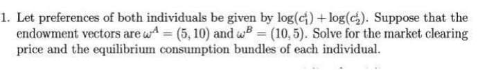 1. Let preferences of both individuals be given by log(c) +log(c₂). Suppose that the
endowment vectors are = (5, 10) and B = (10,5). Solve for the market clearing
price and the equilibrium consumption bundles of each individual.