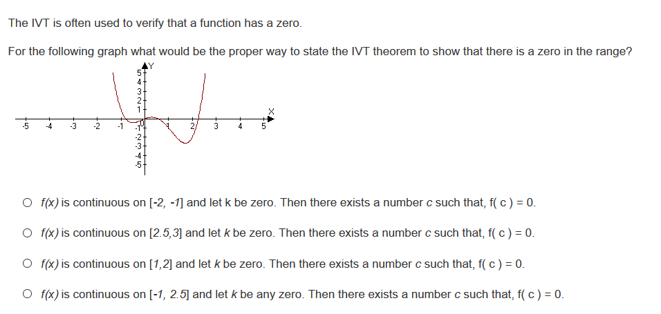 For the following graph what would be the proper way to state the IVT theorem to show that there is a zero in the range?
3.
-3
O f(x) is continuous on [-2, -1] and let k be zero. Then there exists a number c such that, f( c ) = 0.
O f(x) is continuous on [2.5,3] and let k be zero. Then there exists a number c such that, f( c) = 0.
O f(x) is continuous on [1,2] and let k be zero. Then there exists a number c such that, f( c ) = 0.
O f(x) is continuous on [-1, 2.5] and let k be any zero. Then there exists a number c such that, f( c ) = 0.
5432N1
