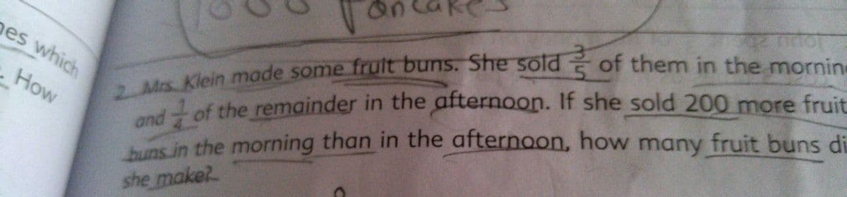 es which
and
s in the morning than in the afternoon, how many fruit buns di
Klein made some fruit buns. She sold of them in the mornin
How
of the remainder in the afternoon. If she sold 200 more fruit
she make?
