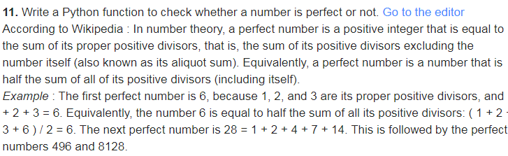 11. Write a Python function to check whether a number is perfect or not. Go to the editor
According to Wikipedia : In number theory, a perfect number is a positive integer that is equal to
the sum of its proper positive divisors, that is, the sum of its positive divisors excluding the
number itself (also known as its aliquot sum). Equivalently, a perfect number is a number that is
half the sum of all of its positive divisors (including itself).
Example : The first perfect number is 6, because 1, 2, and 3 are its proper positive divisors, and
+ 2 + 3 = 6. Equivalently, the number 6 is equal to half the sum of all its positive divisors: ( 1 + 2
3 + 6 )/2 = 6. The next perfect number is 28 = 1 + 2 + 4 + 7 + 14. This is followed by the perfect
numbers 496 and 8128.
