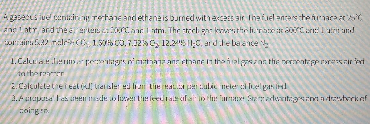 A gaseous fuel containing methane and ethane is burned with excess air. The fuel enters the furnace at 25°C
and 1 atm, and the air enters at 200°C and 1 atm. The stack gas leaves the furnace at 800°C and 1 atm and
contains 5.32 mole% CO2, 1.60% CO, 7.32% O₂, 12.24% H₂O, and the balance ₂.
1. Calculate the molar percentages of methane and ethane in the fuel gas and the percentage excess air fed
to the reactor.
2. Calculate the heat (kJ) transferred from the reactor per cubic meter of fuel gas fed.
3. A proposal has been made to lower the feed rate of air to the furnace. State advantages and a drawback of
doing so.