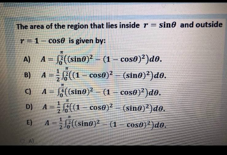 The area of the region that lies inside r = sin0 and outside
r = 1
cos0 is given by:
A = }(sino)? – (1 – cos0)²)d0.
A = (1– cos0)² (sin@)²)d0.
A)
B)
A = F(sin@)? – (1 – cos0)²)d0.
A =(1- cos0)² – (sin@)²)do.
C)
D)
E)
A =(sino)2 (1 – cos@)²)do.
OA)
