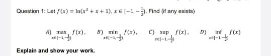 Question 1: Let f(x) = In(x? + x + 1), x€ [-1,-. Find (if any exists)
A) max, f(x).
rej-1
B) min, f(x),
xel-1,
C) sup f(x).
xel-1-
inf, f(x)
D)
IE|-1,
Explain and show your work.
