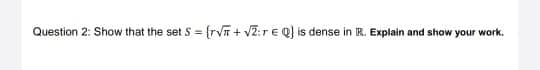 Question 2: Show that the set S = {rVT + V2:rE Q) is dense in IR. Explain and show your work.
