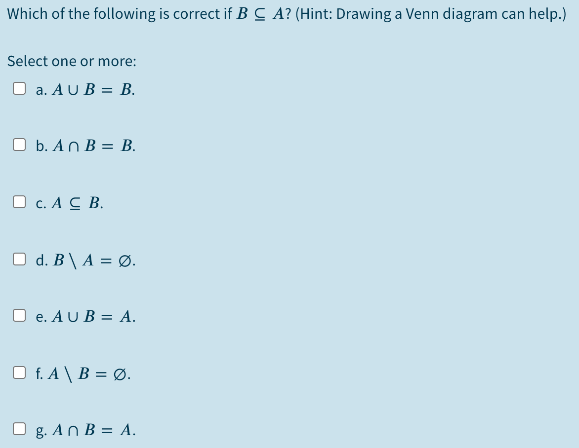 Which of the following is correct if B C A? (Hint: Drawing a Venn diagram can help.)
Select one or more:
O a. A U B = B.
%3D
O b. An B = B.
O c. A C B.
O d. B\ A = Ø.
O e. A U B = A.
O f. A \ B = Ø.
g. An B = A.
