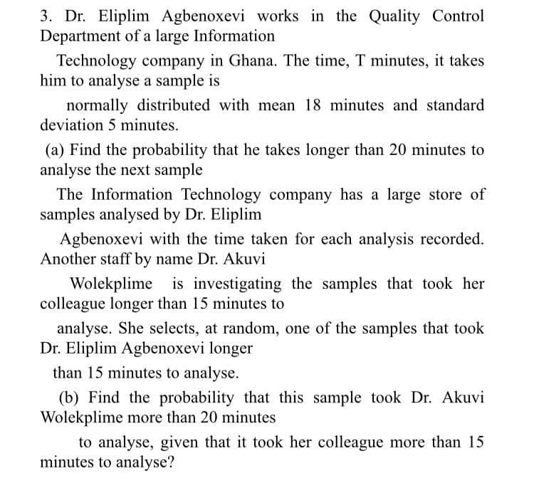 3. Dr. Eliplim Agbenoxevi works in the Quality Control
Department of a large Information
Technology company in Ghana. The time, T minutes, it takes
him to analyse a sample is
normally distributed with mean 18 minutes and standard
deviation 5 minutes.
(a) Find the probability that he takes longer than 20 minutes to
analyse the next sample
The Information Technology company has a large store of
samples analysed by Dr. Eliplim
Agbenoxevi with the time taken for each analysis recorded.
Another staff by name Dr. Akuvi
Wolekplime is investigating the samples that took her
colleague longer than 15 minutes to
analyse. She selects, at random, one of the samples that took
Dr. Eliplim Agbenoxevi longer
than 15 minutes to analyse.
(b) Find the probability that this sample took Dr. Akuvi
Wolekplime more than 20 minutes
to analyse, given that it took her colleague more than 15
minutes to analyse?
