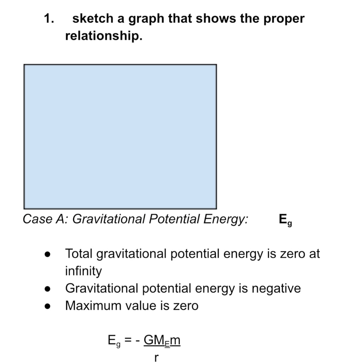 1.
sketch a graph that shows the proper
relationship.
Case A: Gravitational Potential Energy:
Eg
Total gravitational potential energy is zero at
infinity
Gravitational potential energy is negative
Maximum value is zero
E, = - GM-m
