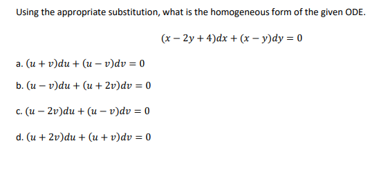 Using the appropriate substitution, what is the homogeneous form of the given ODE.
(x - 2y + 4)dx + (x - y)dy = 0
a. (u + v)du + (u - v)dv = 0
b. (u - v)du + (u + 2v)dv = 0
c. (u2v)du + (u-v)dv = 0
d. (u + 2v)du + (u + v)dv = 0