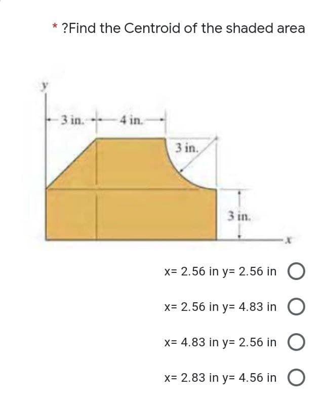 ?Find the Centroid of the shaded area
3 in. 4 in.
3 in.
3 in.
x= 2.56 in y= 2.56 in O
X= 2.56 in y= 4.83 in
x= 4.83 in y= 2.56 in
x= 2.83 in y= 4.56 in O
