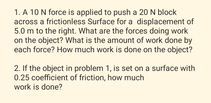 1. A 10 N force is applied to push a 20 N block
across a frictionless Surface for a displacement of
5.0 m to the right. What are the forces doing work
on the object? What is the amount of work done by
each force? How much work is done on the object?
2. If the object in problem 1, is set on a surface with
0.25 coefficient of friction, how much
work is done?
