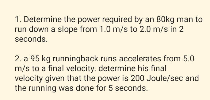 1. Determine the power required by an 80kg man to
run down a slope from 1.0 m/s to 2.0 m/s in 2
seconds.
2. a 95 kg runningback runs accelerates from 5.0
m/s to a final velocity. determine his final
velocity given that the power is 200 Joule/sec and
the running was done for 5 seconds.
