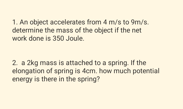 1. An object accelerates from 4 m/s to 9m/s.
determine the mass of the object if the net
work done is 350 Joule.
2. a 2kg mass is attached to a spring. If the
elongation of spring is 4cm. how much potential
energy is there in the spring?

