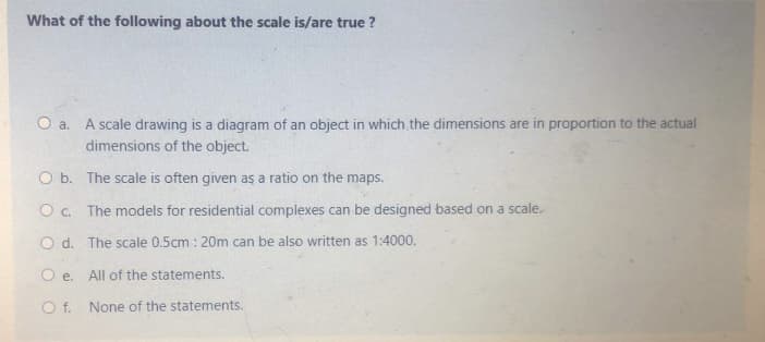What of the following about the scale is/are true ?
A scale drawing is a diagram of an object in which the dimensions are in proportion to the actual
dimensions of the object.
Oa.
O b. The scale is often given as a ratio on the maps.
O c. The models for residential complexes can be designed based on a scale.
O d. The scale 0.5cm : 20m can be also written as 1:4000.
O e. All of the statements.
O f. None of the statements.
