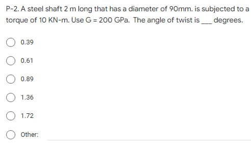 P-2. A steel shaft 2 m long that has a diameter of 90mm. is subjected to a
torque of 10 KN-m. Use G = 200 GPa. The angle of twist is_ degrees.
0.39
0.61
O 0.89
1.36
O 1.72
Other:
