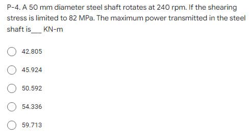 P-4. A 50 mm diameter steel shaft rotates at 240 rpm. If the shearing
stress is limited to 82 MPa. The maximum power transmitted in the steel
shaft is_ KN-m
42.805
45.924
50.592
54.336
59.713
