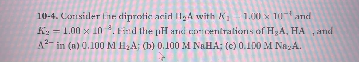 10-4. Consider the diprotic acid H2A with K1 = 1.00 × 10 4 and
K2 = 1.00 × 10 8. Find the pH and concentrations of H2A, HA , and
A in (a) 0.100 M H2A; (b) 0.100 M NAHA; (c) 0.100 M Na2A.
