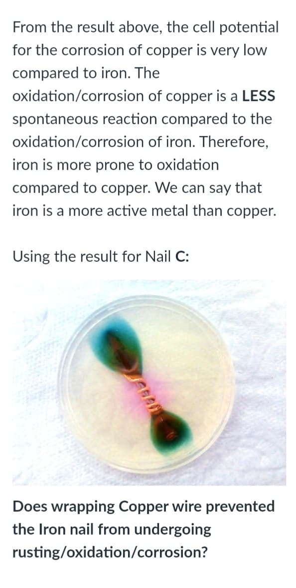 From the result above, the cell potential
for the corrosion of copper is very low
compared to iron. The
oxidation/corrosion of copper is a LESS
spontaneous reaction compared to the
oxidation/corrosion of iron. Therefore,
iron is more prone to oxidation
compared to copper. We can say that
iron is a more active metal than copper.
Using the result for Nail C:
Does wrapping Copper wire prevented
the Iron nail from undergoing
rusting/oxidation/corrosion?
