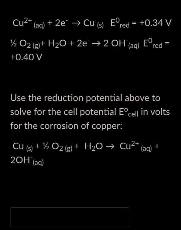 Cu2* (aq) + 2e → Cu (s) E°red = +0.34 V
%3D
E°red
½ O2 (g)+ H2O + 2e¯ → 2 OH(aq)
+0.40 V
Use the reduction potential above to
solve for the cell potential E°cell in volts
for the corrosion of copper:
Cu (s) + ½ O2 (g) + H2O → Cu²+
20H´(aq)
(aq) *
+
