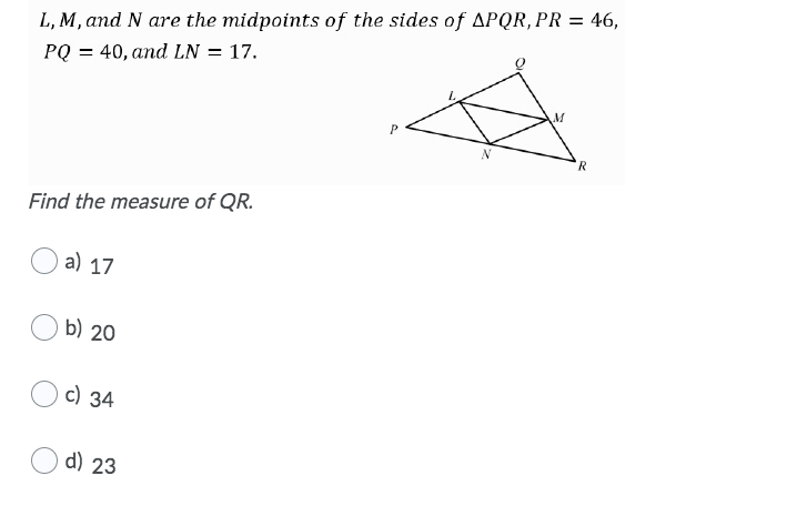 L, M, and N are the midpoints of the sides of APQR, PR = 46,
PQ = 40, and LN = 17.
R
Find the measure of QR.
a) 17
b) 20
c) 34
d) 23

