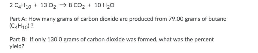 2 C4H10 + 13 02 → 8 CO2 + 10 H20
Part A: How many grams of carbon dioxide are produced from 79.00 grams of butane
(C4H10) ?
Part B: If only 130.0 grams of carbon dioxide was formed, what was the percent
yield?
