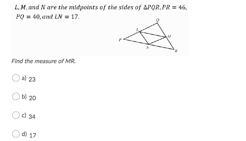 L, M, and N are the midpoints of the sides of APQR,PR = 46,
PQ = 40, and LN = 17.
R
Find the measure of MR.
a) 23
b) 20
с) 34
d) 17
