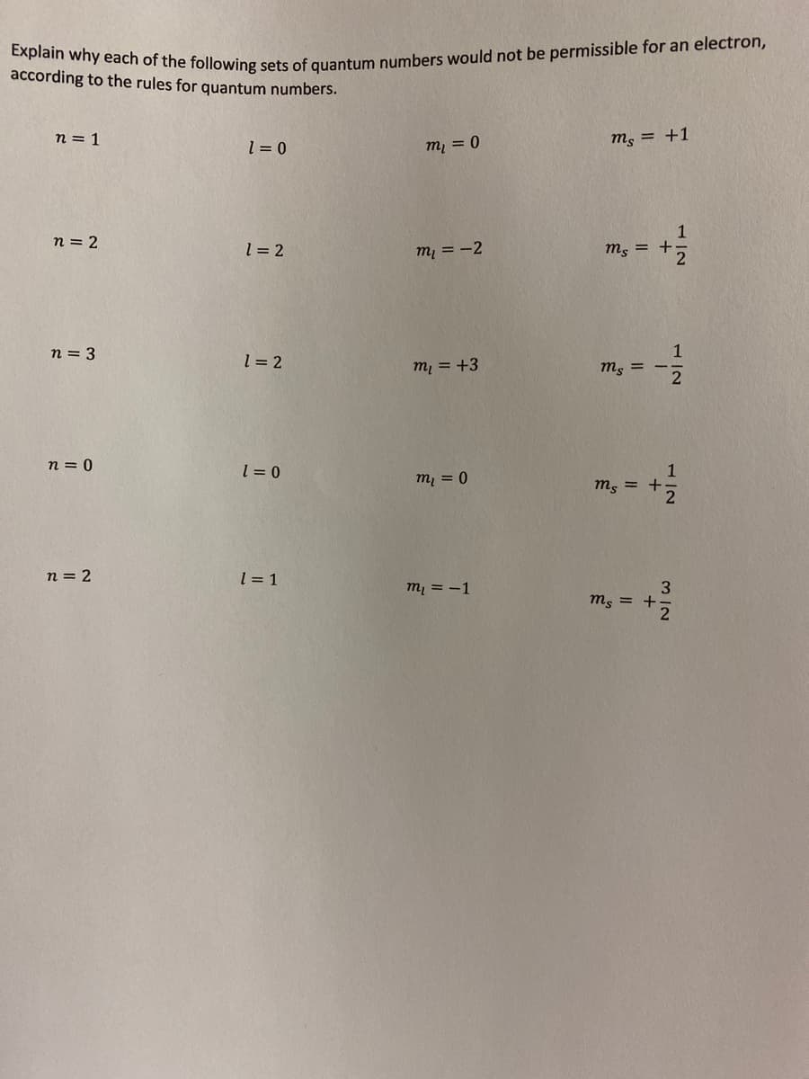 Explain why each of the following sets of quantum numbers would not be permissible for an electron,
according to the rules for quantum numbers.
n = 1
ms = +1
l = 0
my = 0
1
n = 2
l = 2
mị = -2
m, = +;
2
1
ms =
n = 3
1 = 2
mi = +3
n = 0
l = 0
m, = 0
ms = +
n = 2
m, = -1
3
ms = +
3D1
1/2
