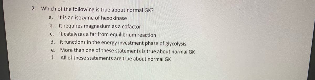 2. Which of the following is true about normal GK?
a. It is an isozyme of hexokinase
b. It requires magnesium as a cofactor
It catalyzes a far from equilibrium reaction
d. It functions in the energy investment phase of glycolysis
C.
e. More than one of these statements is true about normal GK
f. All of these statements are true about normal GK
