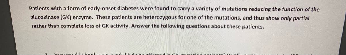 Patients with a form of early-onset diabetes were found to carry a variety of mutations reducing the function of the
glucokinase (GK) enzyme. These patients are heterozygous for one of the mutations, and thus show only partial
rather than complete loss of GK activity. Answer the following questions about these patients.
How would blood sugar lovolc likoly bo affoctod in CK nautatie
