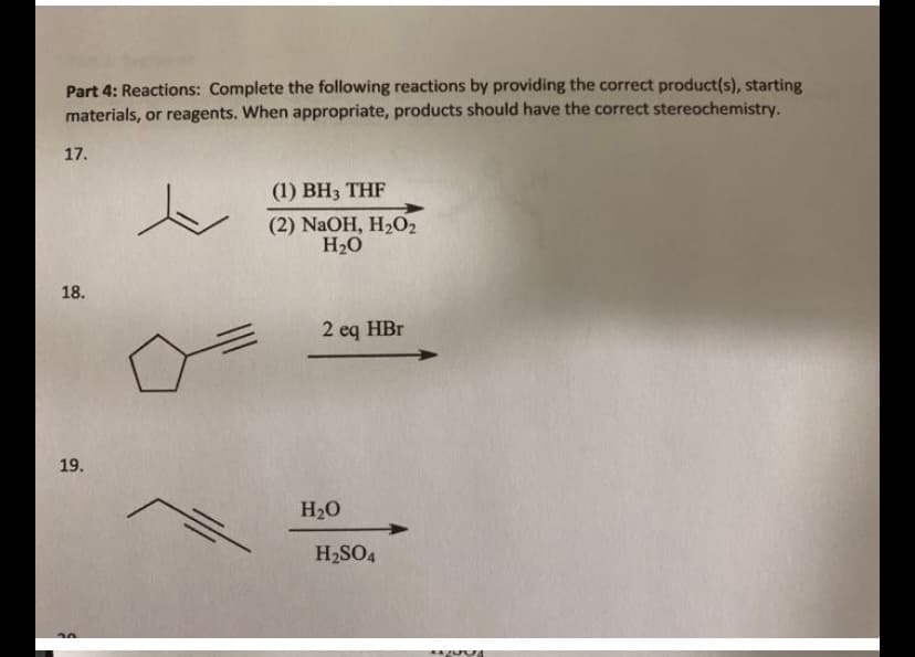 Part 4: Reactions: Complete the following reactions by providing the correct product(s), starting
materials, or reagents. When appropriate, products should have the correct stereochemistry.
17.
(1) BH3 THF
(2) NaOH, H2O2
H2O
18.
2 eq HBr
19.
H20
H2SO4

