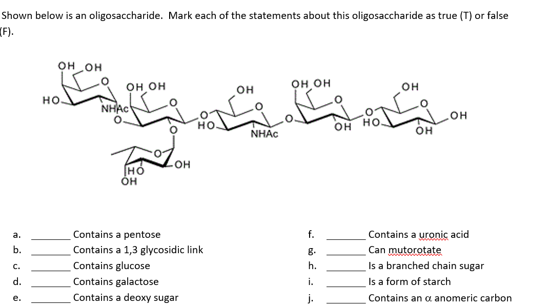 Shown below is an oligosaccharide. Mark each of the statements about this oligosaccharide as true (T) or false
(F).
ت تا
OH OH
он он
OH
он
но но
но-
NHAC
он
он но
он
NHAC
он
он
Contains a pentose
f.
Contains a uronic acid
a.
b.
Contains a 1,3 glycosidic link
g.
Can mutorotate
Contains glucose
h.
Is a branched chain sugar
C.
d.
Contains galactose
i.
Is a form of starch
е.
Contains a deoxy sugar
j.
Contains an oa anomeric carbon
