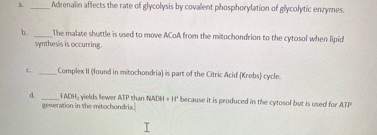 Adrenalin affects the rate of glycolysis by covalent phosphorylation of glycolytic enzymes.
a.
The malate shuttle is used to move ACOA from the mitochondrion to the cytosol when lipid
synthesis is occurring.
b.
Complex II (found in mitochondria) is part of the Citric Acid (Krebs) cycle.
С.
d.
FADH, yields fewer ATP than NADH + H* because it is produced in the cytosol but is used for ATP
generation in the mitochondria.
